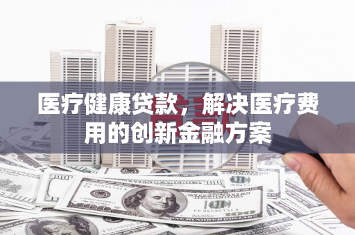 猇亭医疗健康贷款，解决医疗费用的创新金融方案